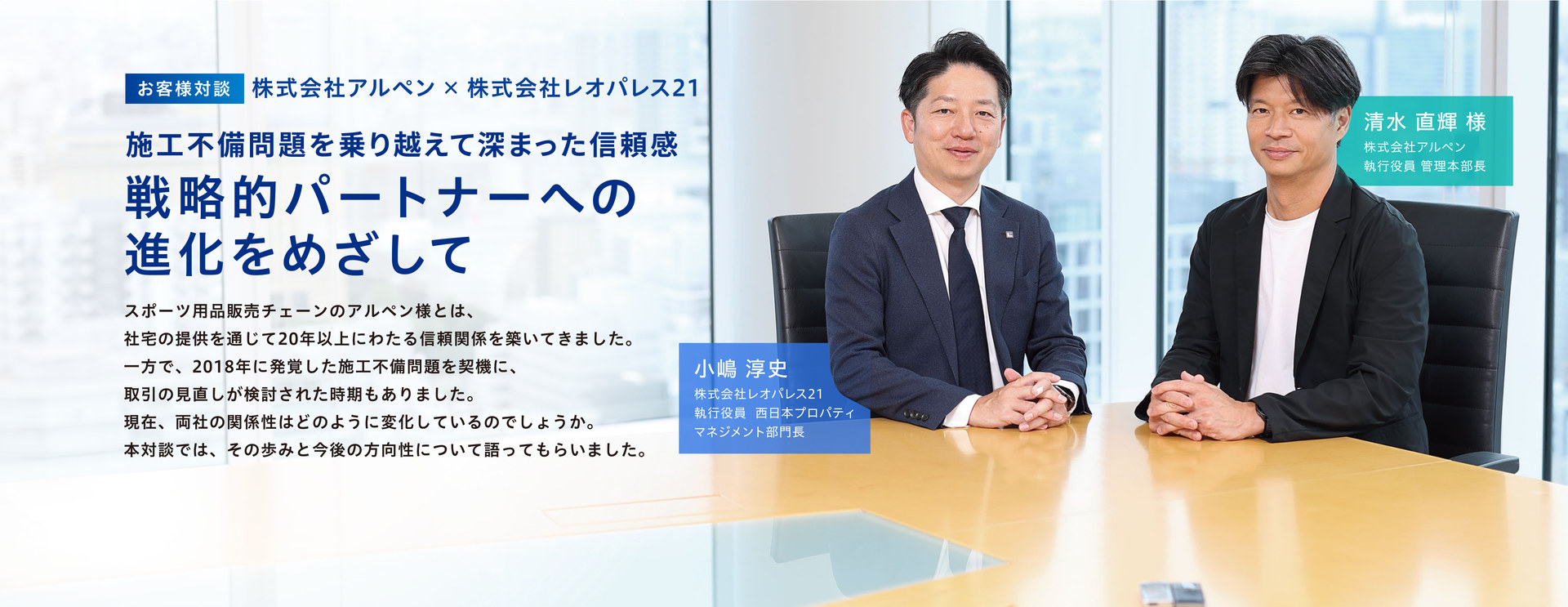 お客様対談 株式会社アルペン×株式会社レオパレス21 戦略的パートナーへの進化をめざして 株式会社レオパレス21 執行役員 西日本プロパティマネジメント部門長 小嶋 淳史 / 株式会社アルペン 執行役員 管理本部長 清水 直輝 様